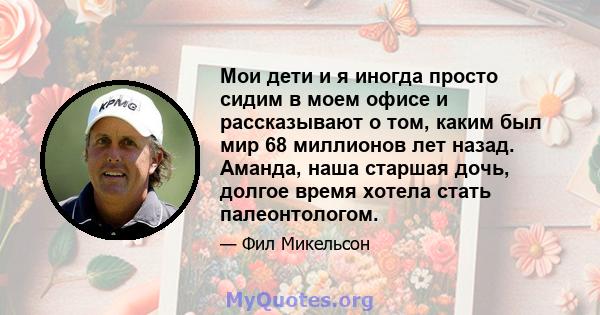 Мои дети и я иногда просто сидим в моем офисе и рассказывают о том, каким был мир 68 миллионов лет назад. Аманда, наша старшая дочь, долгое время хотела стать палеонтологом.