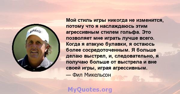 Мой стиль игры никогда не изменится, потому что я наслаждаюсь этим агрессивным стилем гольфа. Это позволяет мне играть лучше всего. Когда я атакую ​​булавки, я остаюсь более сосредоточенным. Я больше делаю выстрел, и,