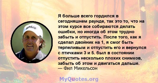 Я больше всего гордился в сегодняшнем раунде, так это то, что на этом курсе все собираются делать ошибки, но иногда об этом трудно забыть и отпустить. После того, как я сделал двойник на 1, я смог быть терпеливым и