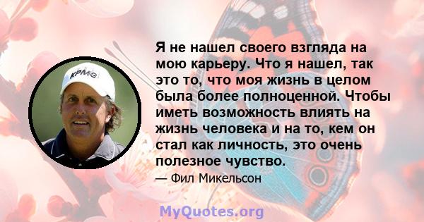 Я не нашел своего взгляда на мою карьеру. Что я нашел, так это то, что моя жизнь в целом была более полноценной. Чтобы иметь возможность влиять на жизнь человека и на то, кем он стал как личность, это очень полезное