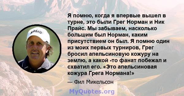 Я помню, когда я впервые вышел в турне, это были Грег Норман и Ник Прайс. Мы забываем, насколько большим был Норман, каким присутствием он был. Я помню один из моих первых турниров, Грег бросил апельсиновую кожуру на