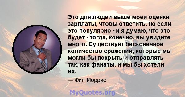 Это для людей выше моей оценки зарплаты, чтобы ответить, но если это популярно - и я думаю, что это будет - тогда, конечно, вы увидите много. Существует бесконечное количество сражений, которые мы могли бы покрыть и