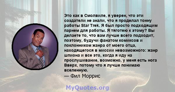 Это как в Смолвиле, я уверен, что эти создатели не знали, что я проделал тонну работы Star Trek. Я был просто подходящим парнем для работы. Я тяготею к этому? Вы делаете то, что вам лучше всего подходит, поэтому, будучи 