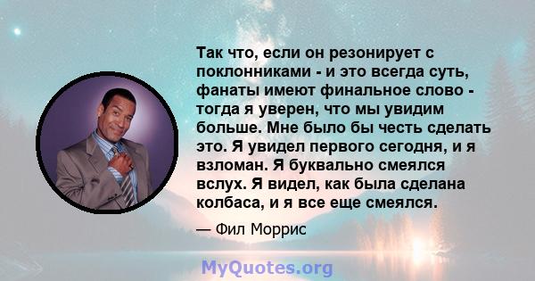 Так что, если он резонирует с поклонниками - и это всегда суть, фанаты имеют финальное слово - тогда я уверен, что мы увидим больше. Мне было бы честь сделать это. Я увидел первого сегодня, и я взломан. Я буквально