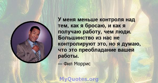 У меня меньше контроля над тем, как я бросаю, и как я получаю работу, чем люди. Большинство из нас не контролируют это, но я думаю, что это преобладание вашей работы.