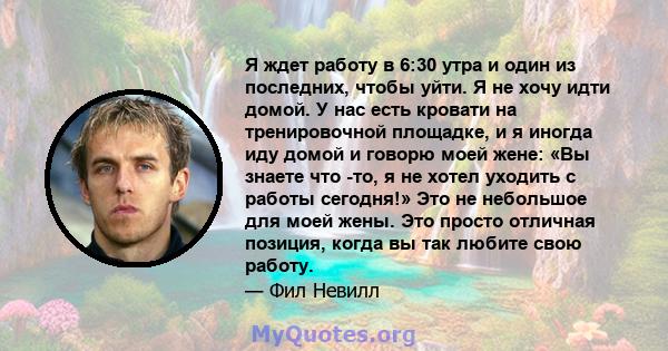 Я ждет работу в 6:30 утра и один из последних, чтобы уйти. Я не хочу идти домой. У нас есть кровати на тренировочной площадке, и я иногда иду домой и говорю моей жене: «Вы знаете что -то, я не хотел уходить с работы