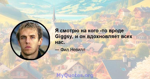 Я смотрю на кого -то вроде Giggsy, и он вдохновляет всех нас.