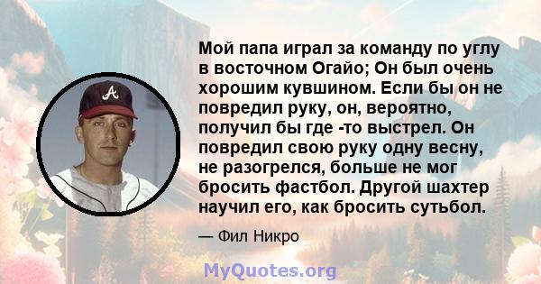 Мой папа играл за команду по углу в восточном Огайо; Он был очень хорошим кувшином. Если бы он не повредил руку, он, вероятно, получил бы где -то выстрел. Он повредил свою руку одну весну, не разогрелся, больше не мог