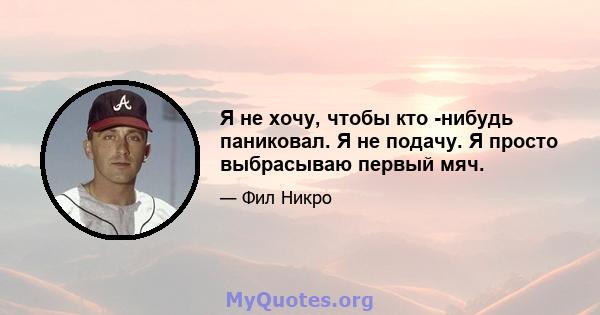 Я не хочу, чтобы кто -нибудь паниковал. Я не подачу. Я просто выбрасываю первый мяч.