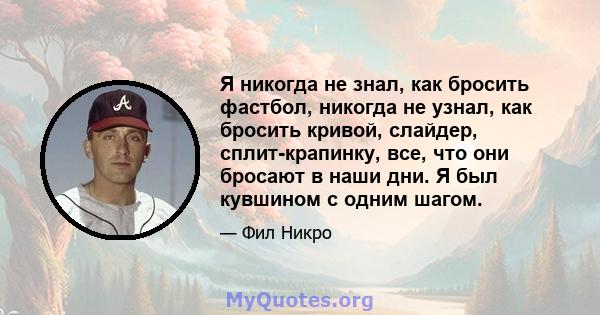 Я никогда не знал, как бросить фастбол, никогда не узнал, как бросить кривой, слайдер, сплит-крапинку, все, что они бросают в наши дни. Я был кувшином с одним шагом.