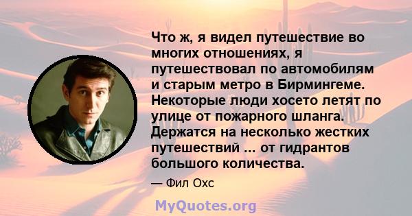 Что ж, я видел путешествие во многих отношениях, я путешествовал по автомобилям и старым метро в Бирмингеме. Некоторые люди хосето летят по улице от пожарного шланга. Держатся на несколько жестких путешествий ... от