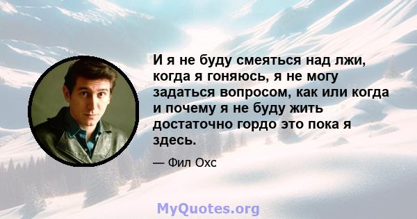 И я не буду смеяться над лжи, когда я гоняюсь, я не могу задаться вопросом, как или когда и почему я не буду жить достаточно гордо это пока я здесь.