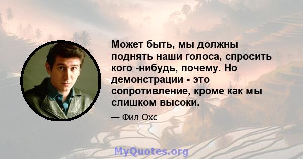 Может быть, мы должны поднять наши голоса, спросить кого -нибудь, почему. Но демонстрации - это сопротивление, кроме как мы слишком высоки.