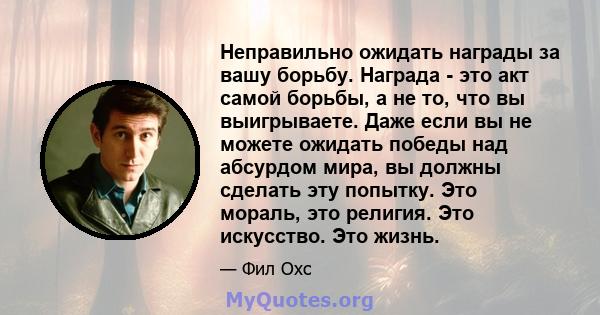 Неправильно ожидать награды за вашу борьбу. Награда - это акт самой борьбы, а не то, что вы выигрываете. Даже если вы не можете ожидать победы над абсурдом мира, вы должны сделать эту попытку. Это мораль, это религия.