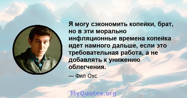 Я могу сэкономить копейки, брат, но в эти морально инфляционные времена копейка идет намного дальше, если это требовательная работа, а не добавлять к унижению облегчения.