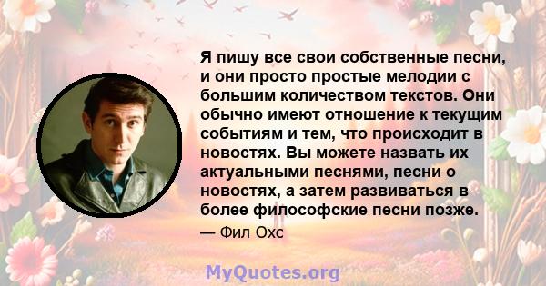 Я пишу все свои собственные песни, и они просто простые мелодии с большим количеством текстов. Они обычно имеют отношение к текущим событиям и тем, что происходит в новостях. Вы можете назвать их актуальными песнями,