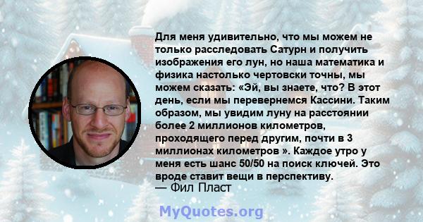 Для меня удивительно, что мы можем не только расследовать Сатурн и получить изображения его лун, но наша математика и физика настолько чертовски точны, мы можем сказать: «Эй, вы знаете, что? В этот день, если мы