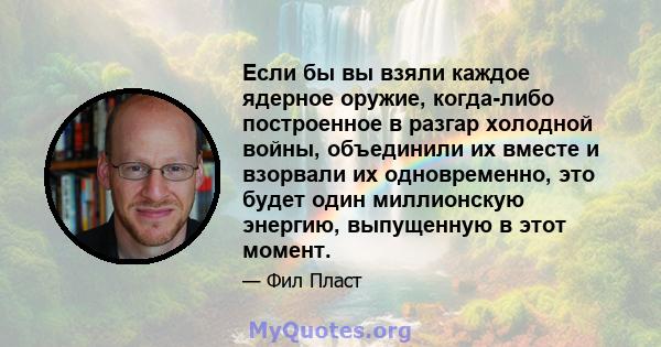 Если бы вы взяли каждое ядерное оружие, когда-либо построенное в разгар холодной войны, объединили их вместе и взорвали их одновременно, это будет один миллионскую энергию, выпущенную в этот момент.