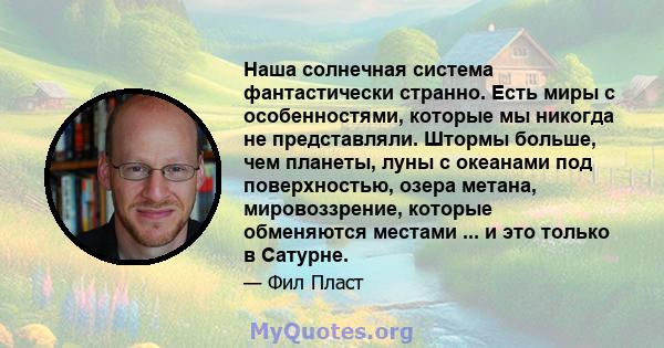 Наша солнечная система фантастически странно. Есть миры с особенностями, которые мы никогда не представляли. Штормы больше, чем планеты, луны с океанами под поверхностью, озера метана, мировоззрение, которые обменяются