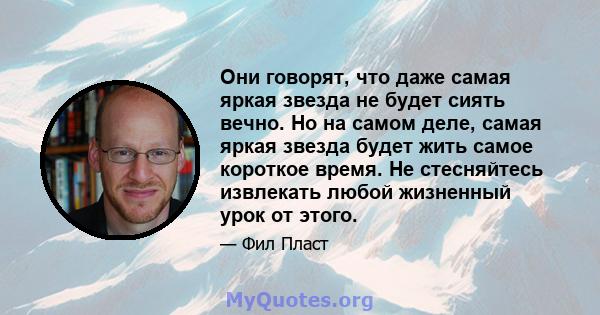 Они говорят, что даже самая яркая звезда не будет сиять вечно. Но на самом деле, самая яркая звезда будет жить самое короткое время. Не стесняйтесь извлекать любой жизненный урок от этого.