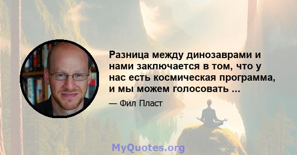 Разница между динозаврами и нами заключается в том, что у нас есть космическая программа, и мы можем голосовать ...