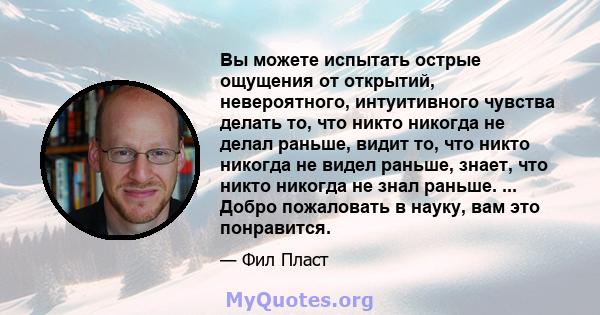 Вы можете испытать острые ощущения от открытий, невероятного, интуитивного чувства делать то, что никто никогда не делал раньше, видит то, что никто никогда не видел раньше, знает, что никто никогда не знал раньше. ...