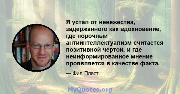 Я устал от невежества, задержанного как вдохновение, где порочный антиинтеллектуализм считается позитивной чертой, и где неинформированное мнение проявляется в качестве факта.