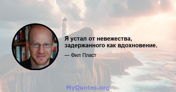 Я устал от невежества, задержанного как вдохновение.