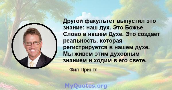 Другой факультет выпустил это знание: наш дух. Это Божье Слово в нашем Духе. Это создает реальность, которая регистрируется в нашем духе. Мы живем этим духовным знанием и ходим в его свете.