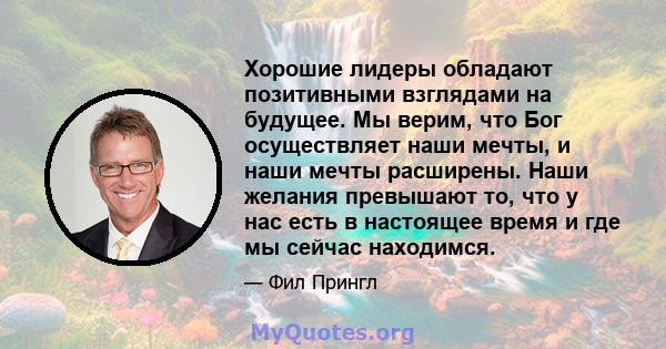 Хорошие лидеры обладают позитивными взглядами на будущее. Мы верим, что Бог осуществляет наши мечты, и наши мечты расширены. Наши желания превышают то, что у нас есть в настоящее время и где мы сейчас находимся.