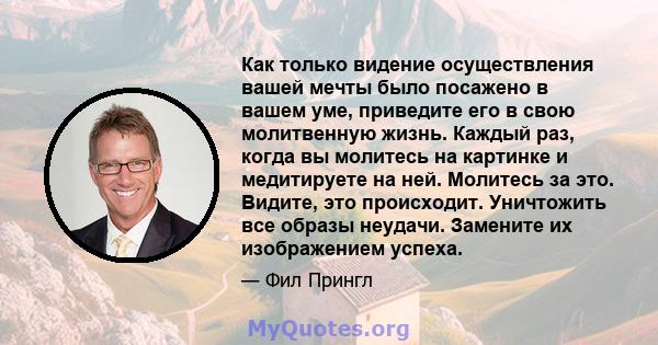 Как только видение осуществления вашей мечты было посажено в вашем уме, приведите его в свою молитвенную жизнь. Каждый раз, когда вы молитесь на картинке и медитируете на ней. Молитесь за это. Видите, это происходит.