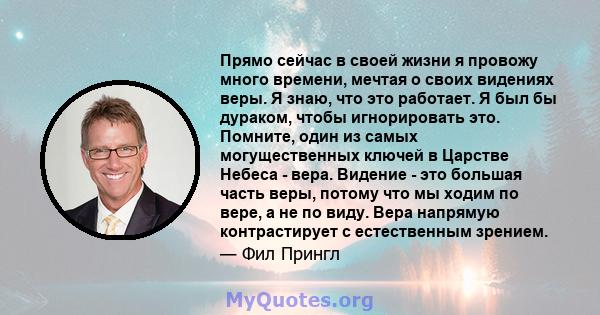 Прямо сейчас в своей жизни я провожу много времени, мечтая о своих видениях веры. Я знаю, что это работает. Я был бы дураком, чтобы игнорировать это. Помните, один из самых могущественных ключей в Царстве Небеса - вера. 