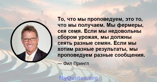 То, что мы проповедуем, это то, что мы получаем. Мы фермеры, сея семя. Если мы недовольны сбором урожая, мы должны сеять разные семян. Если мы хотим разные результаты, мы проповедуем разные сообщения.