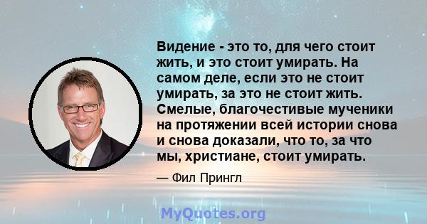 Видение - это то, для чего стоит жить, и это стоит умирать. На самом деле, если это не стоит умирать, за это не стоит жить. Смелые, благочестивые мученики на протяжении всей истории снова и снова доказали, что то, за