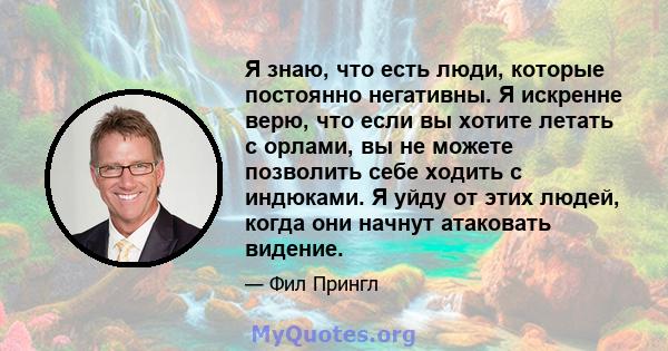 Я знаю, что есть люди, которые постоянно негативны. Я искренне верю, что если вы хотите летать с орлами, вы не можете позволить себе ходить с индюками. Я уйду от этих людей, когда они начнут атаковать видение.