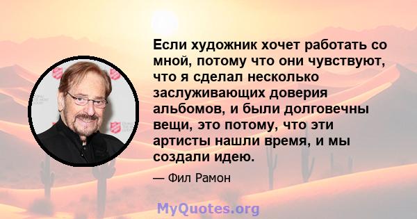 Если художник хочет работать со мной, потому что они чувствуют, что я сделал несколько заслуживающих доверия альбомов, и были долговечны вещи, это потому, что эти артисты нашли время, и мы создали идею.