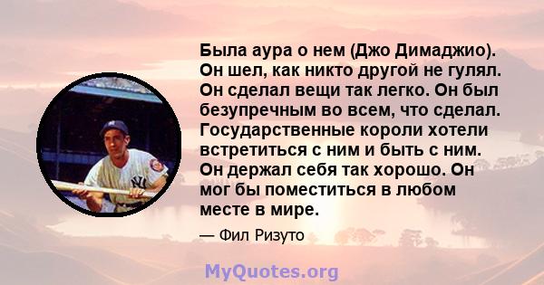 Была аура о нем (Джо Димаджио). Он шел, как никто другой не гулял. Он сделал вещи так легко. Он был безупречным во всем, что сделал. Государственные короли хотели встретиться с ним и быть с ним. Он держал себя так