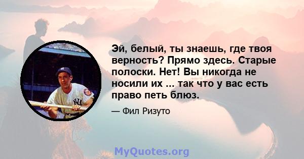 Эй, белый, ты знаешь, где твоя верность? Прямо здесь. Старые полоски. Нет! Вы никогда не носили их ... так что у вас есть право петь блюз.