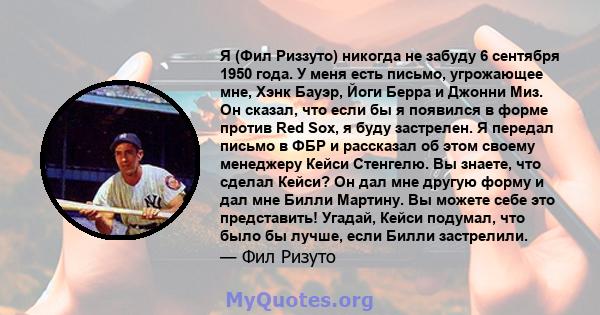 Я (Фил Риззуто) никогда не забуду 6 сентября 1950 года. У меня есть письмо, угрожающее мне, Хэнк Бауэр, Йоги Берра и Джонни Миз. Он сказал, что если бы я появился в форме против Red Sox, я буду застрелен. Я передал