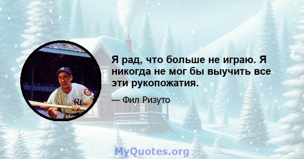 Я рад, что больше не играю. Я никогда не мог бы выучить все эти рукопожатия.