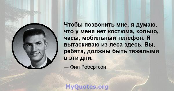 Чтобы позвонить мне, я думаю, что у меня нет костюма, кольцо, часы, мобильный телефон. Я вытаскиваю из леса здесь. Вы, ребята, должны быть тяжелыми в эти дни.