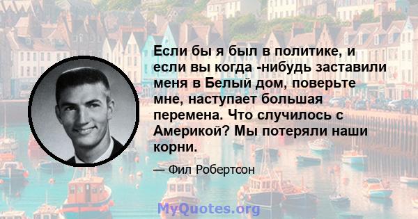 Если бы я был в политике, и если вы когда -нибудь заставили меня в Белый дом, поверьте мне, наступает большая перемена. Что случилось с Америкой? Мы потеряли наши корни.