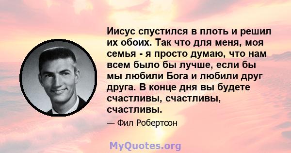 Иисус спустился в плоть и решил их обоих. Так что для меня, моя семья - я просто думаю, что нам всем было бы лучше, если бы мы любили Бога и любили друг друга. В конце дня вы будете счастливы, счастливы, счастливы.