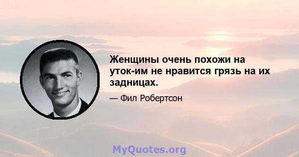 Женщины очень похожи на уток-им не нравится грязь на их задницах.