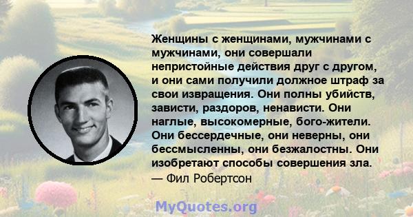 Женщины с женщинами, мужчинами с мужчинами, они совершали непристойные действия друг с другом, и они сами получили должное штраф за свои извращения. Они полны убийств, зависти, раздоров, ненависти. Они наглые,