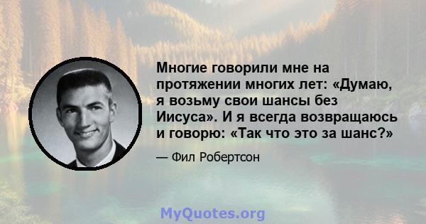 Многие говорили мне на протяжении многих лет: «Думаю, я возьму свои шансы без Иисуса». И я всегда возвращаюсь и говорю: «Так что это за шанс?»