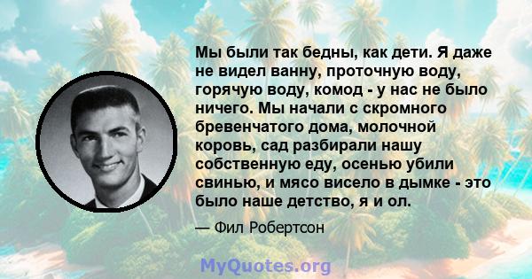 Мы были так бедны, как дети. Я даже не видел ванну, проточную воду, горячую воду, комод - у нас не было ничего. Мы начали с скромного бревенчатого дома, молочной коровь, сад разбирали нашу собственную еду, осенью убили