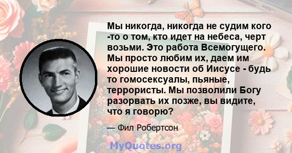 Мы никогда, никогда не судим кого -то о том, кто идет на небеса, черт возьми. Это работа Всемогущего. Мы просто любим их, даем им хорошие новости об Иисусе - будь то гомосексуалы, пьяные, террористы. Мы позволили Богу