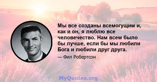 Мы все созданы всемогущим и, как и он, я люблю все человечество. Нам всем было бы лучше, если бы мы любили Бога и любили друг друга.