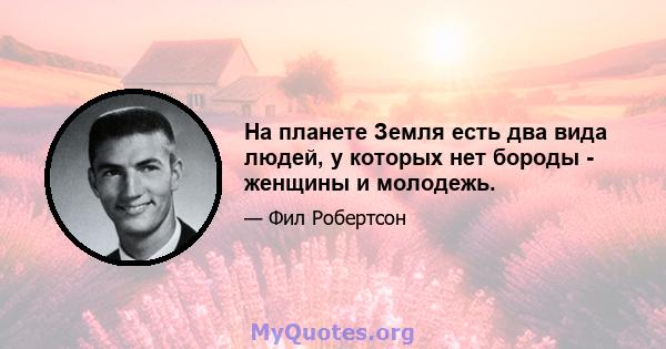 На планете Земля есть два вида людей, у которых нет бороды - женщины и молодежь.